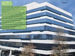 CASE STUDY #5:
CULVER CITY, CA
This 2 tower ofﬁce complex needed
solar control window ﬁlm to cool
tenant spaces and lower air
conditioning expenses. There was
also spandrel glass failure that
required resurfacing. During the
consulting phase several patterned
and solid color options were
considered. As you scroll down
you will see the mockups, followed
by the actual installation and
before/after photos.
Tower 1
 