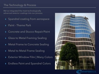 ▸ Spandrel coating from aerospace
▸ Paint - Theme Park
▸ Concrete and Stucco Repair/Paint
▸ Glass to Metal Framing Sealing
▸ Metal Frame to Concrete Sealing
▸ Metal to Metal Frame Sealing
▸ Exterior Window Film | Many Colors
▸ Endless Paint and Spandrel Colors
The Technology & Process
We’ve integrated the most technologically
advanced exterior coatings into our process.
 