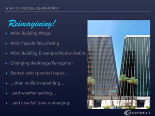 WHAT IS FAÇADE RE-IMAGING?
▸ Changing the Image/Perception
Reimagining!
▸ AKA: Building Wraps
▸ AKA: Facade Resurfacing
▸ AKA: Building Envelope Modernization
▸ Started with spandrel repair…
▸ …then mullion repainting…
▸ ..and weather sealing…
▸ ..and now full bore re-imaging!
 
