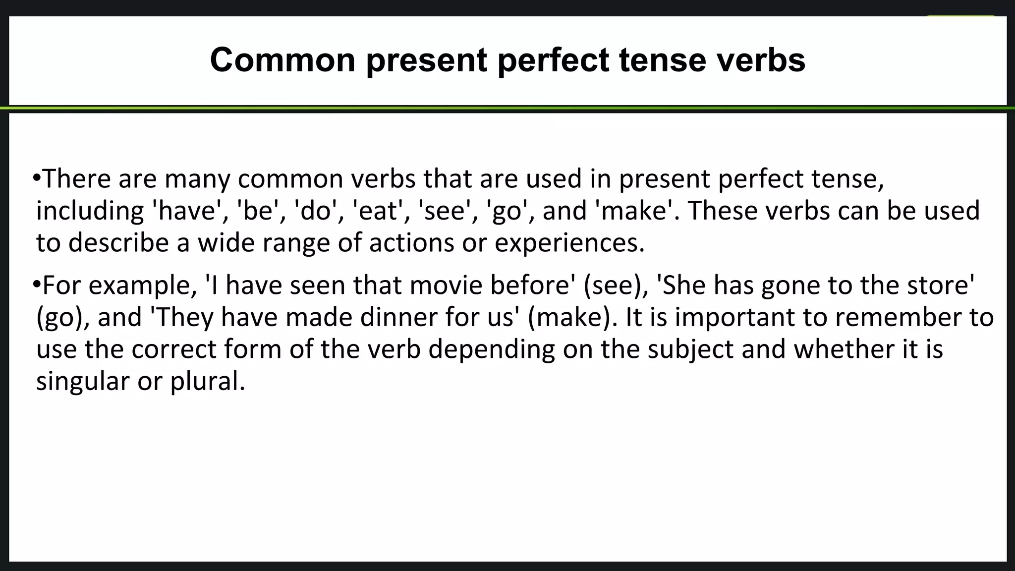 Common present perfect tense verbs
•There are many common verbs that are used in present perfect tense,
including 'have', 'be', 'do', 'eat', 'see', 'go', and 'make'. These verbs can be used
to describe a wide range of actions or experiences.
•For example, 'I have seen that movie before' (see), 'She has gone to the store'
(go), and 'They have made dinner for us' (make). It is important to remember to
use the correct form of the verb depending on the subject and whether it is
singular or plural.
 