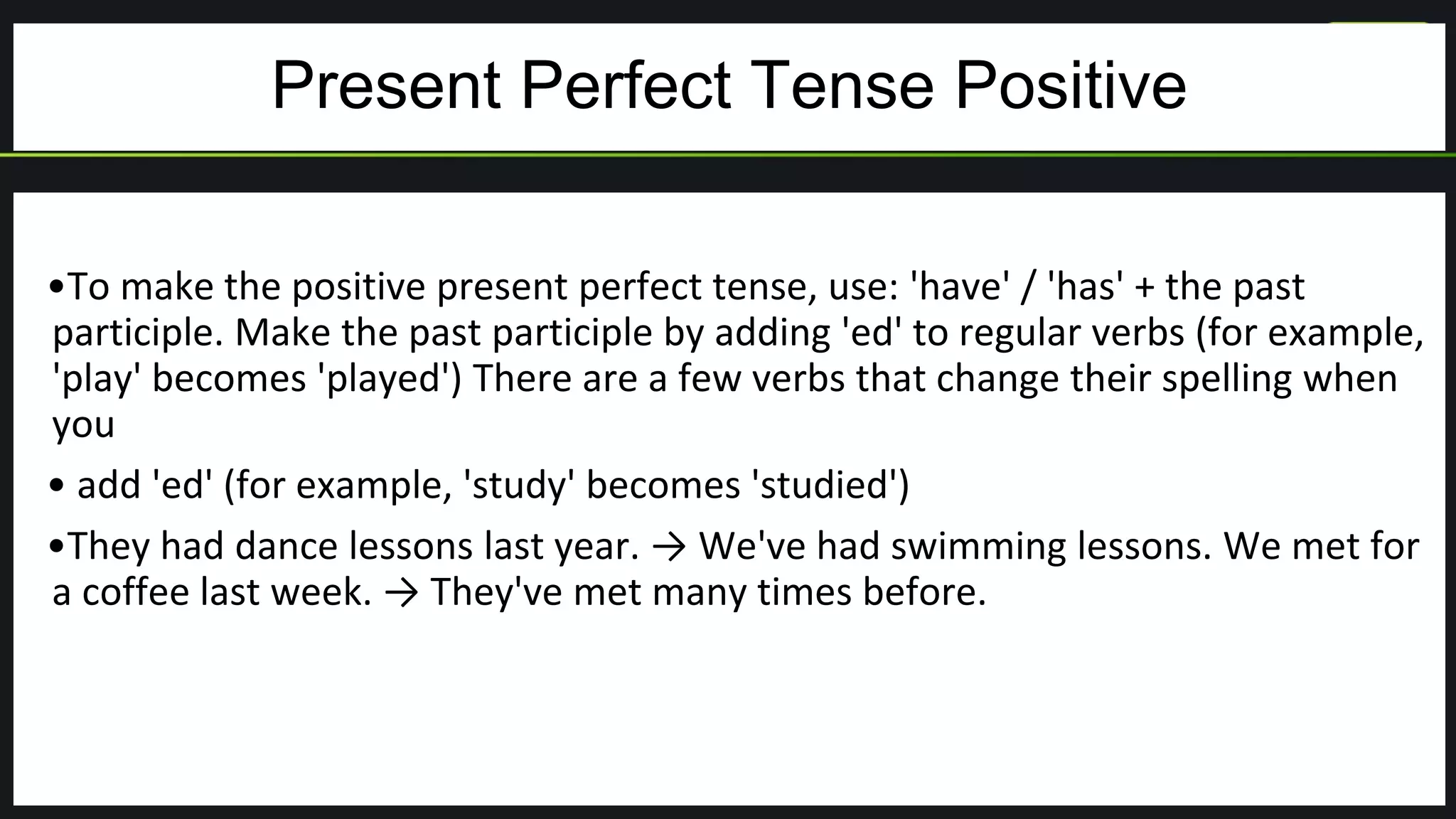 Present Perfect Tense Positive
•To make the positive present perfect tense, use: 'have' / 'has' + the past
participle. Make the past participle by adding 'ed' to regular verbs (for example,
'play' becomes 'played') There are a few verbs that change their spelling when
you
• add 'ed' (for example, 'study' becomes 'studied')
•They had dance lessons last year. → We've had swimming lessons. We met for
a coffee last week. → They've met many times before.
 