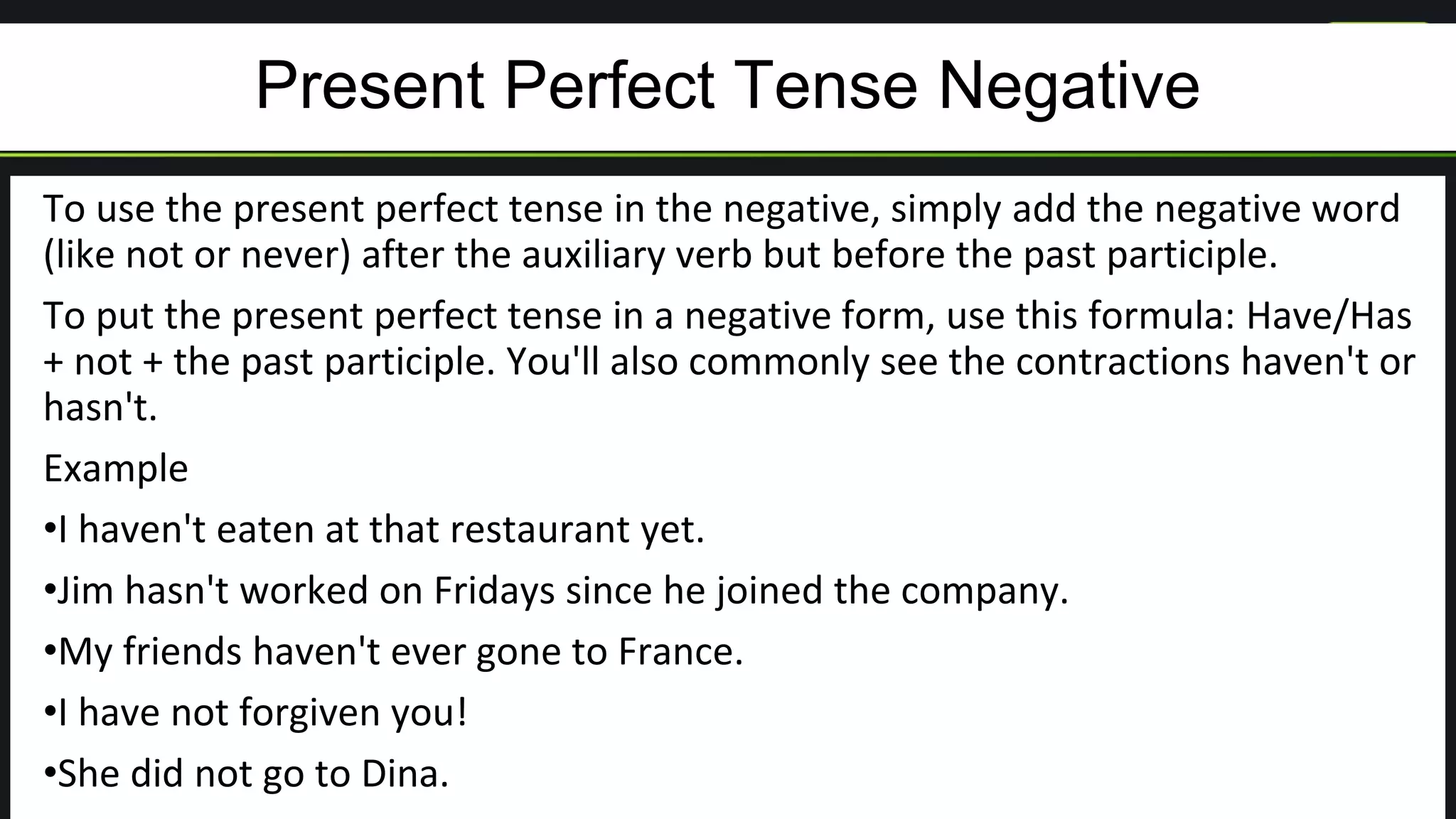 Present Perfect Tense Negative
To use the present perfect tense in the negative, simply add the negative word
(like not or never) after the auxiliary verb but before the past participle.
To put the present perfect tense in a negative form, use this formula: Have/Has
+ not + the past participle. You'll also commonly see the contractions haven't or
hasn't.
Example
•I haven't eaten at that restaurant yet.
•Jim hasn't worked on Fridays since he joined the company.
•My friends haven't ever gone to France.
•I have not forgiven you!
•She did not go to Dina.
 