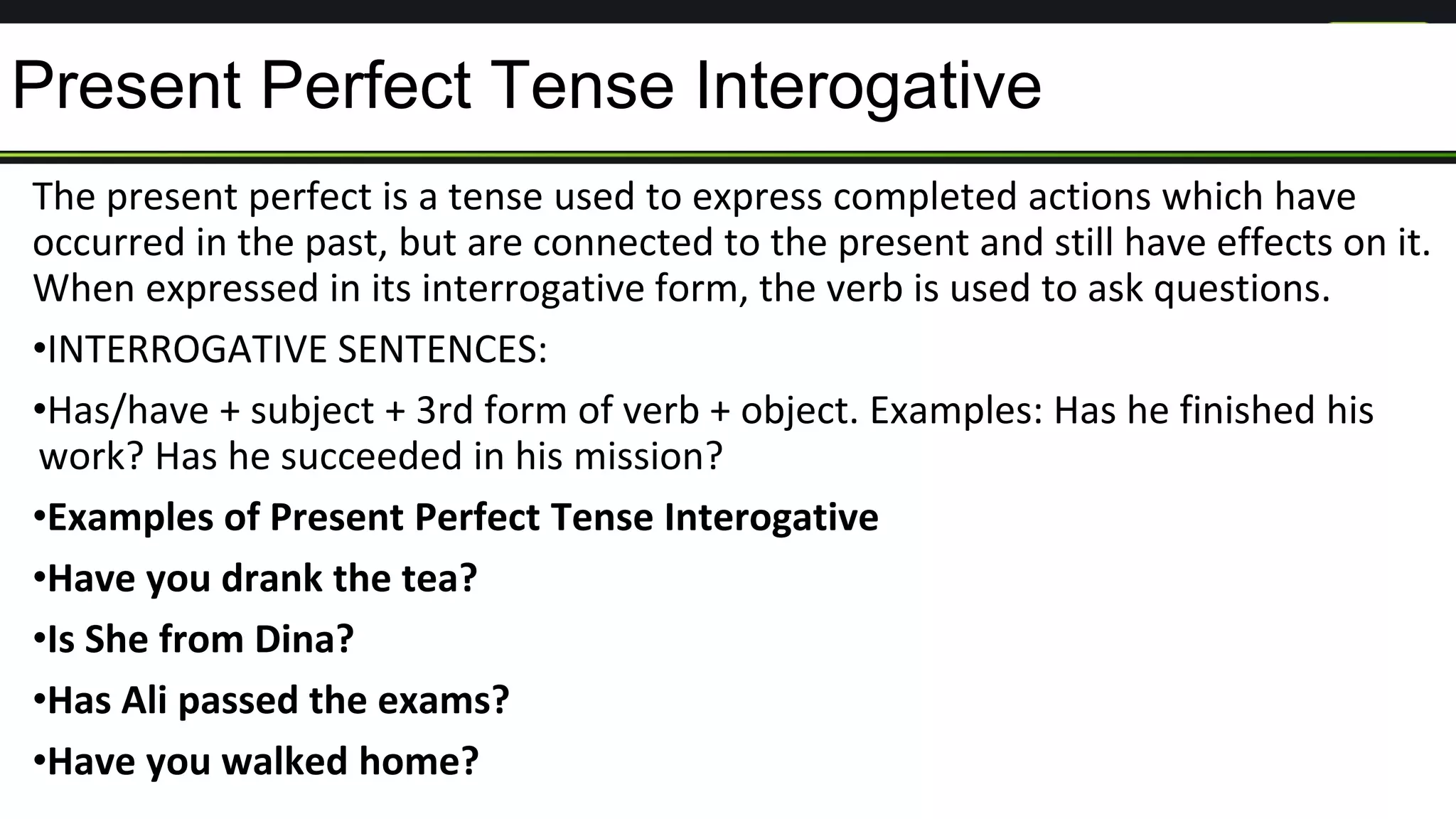 Present Perfect Tense Interogative
The present perfect is a tense used to express completed actions which have
occurred in the past, but are connected to the present and still have effects on it.
When expressed in its interrogative form, the verb is used to ask questions.
•INTERROGATIVE SENTENCES:
•Has/have + subject + 3rd form of verb + object. Examples: Has he finished his
work? Has he succeeded in his mission?
•Examples of Present Perfect Tense Interogative
•Have you drank the tea?
•Is She from Dina?
•Has Ali passed the exams?
•Have you walked home?
 