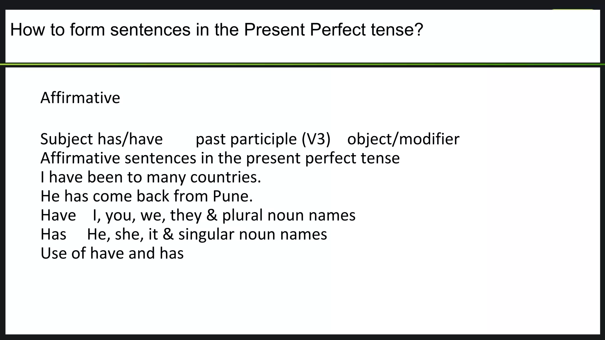 How to form sentences in the Present Perfect tense?
Affirmative
Subject has/have past participle (V3) object/modifier
Affirmative sentences in the present perfect tense
I have been to many countries.
He has come back from Pune.
Have I, you, we, they & plural noun names
Has He, she, it & singular noun names
Use of have and has
 