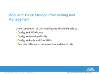 Module 2: Block Storage Provisioning and
       Management

                   Upon completion of this module, you should be able to:
                   • Configure RAID Groups
                   • Configure traditional LUNs
                   • Configure Pools and Pool LUNs
                   • Describe differences between thin and thick LUNs




Copyright © 2011 EMC Corporation. All Rights Reserved.         Block Storage Provisioning and Management   1
 