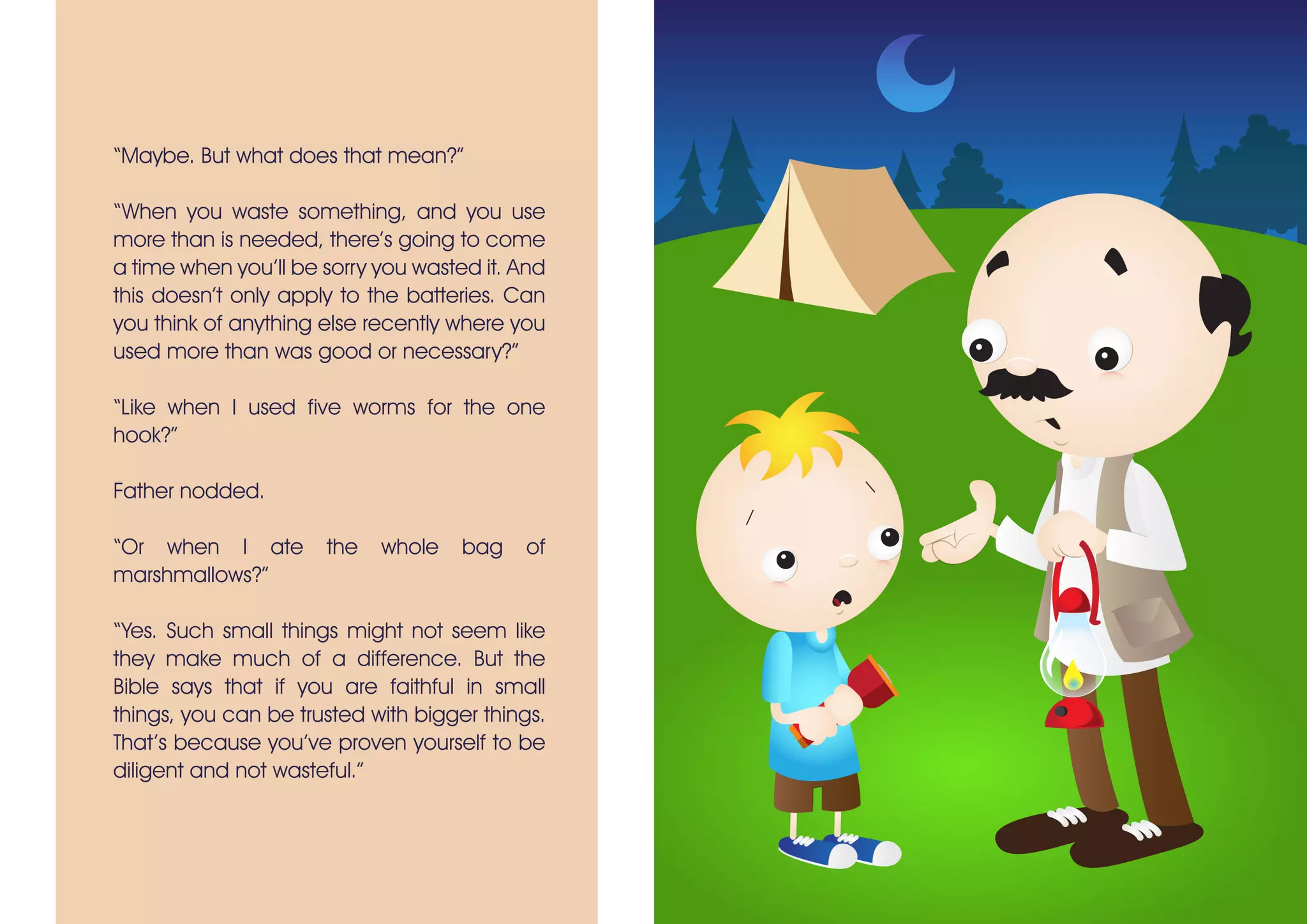 “Maybe. But what does that mean?”
“When you waste something, and you use
more than is needed, there’s going to come
a time when you’ll be sorry you wasted it. And
this doesn’t only apply to the batteries. Can
you think of anything else recently where you
used more than was good or necessary?”
“Like when I used five worms for the one
hook?”
Father nodded.
“Or when I ate the whole bag of
marshmallows?”
“Yes. Such small things might not seem like
they make much of a difference. But the
Bible says that if you are faithful in small
things, you can be trusted with bigger things.
That’s because you’ve proven yourself to be
diligent and not wasteful.”
 