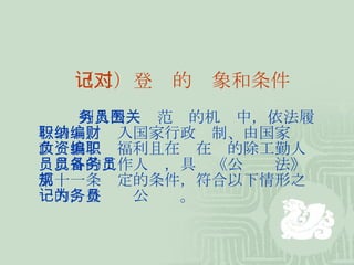 （二）登记的对象和条件 列入公务员范围的机关中，依法履行公职、纳入国家行政编制、由国家财政负担工资福利且在编在职的除工勤人员以外的工作人员，具备《公务员法》第十一条规定的条件，符合以下情形之一的，登记为公务员。 