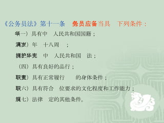 《公务员法》第十一条   公务员应当具备下列条件： 　　 （一）具有中华人民共和国国籍； 　　 （二）年满十八周岁； 　　 （三）拥护中华人民共和国宪法； 　　 （四）具有良好的品行； 　　 （五）具有正常履行职责的身体条件； 　　 （六）具有符合职位要求的文化程度和工作能力； 　　  （七）法律规定的其他条件。 