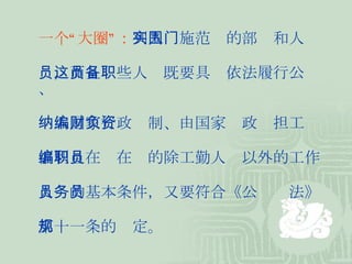 一个“大圈”： 列入实施范围的部门和人 员，而且这些人员既要具备依法履行公职、 纳入国家行政编制、由国家财政负担工资 福利且在编在职的除工勤人员以外的工作 人员的基本条件，又要符合《公务员法》 第十一条的规定。 