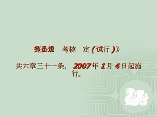 《公务员考核规定 ( 试行 ) 》 共六章三十一条， 2007 年 1 月 4 日起施行。 