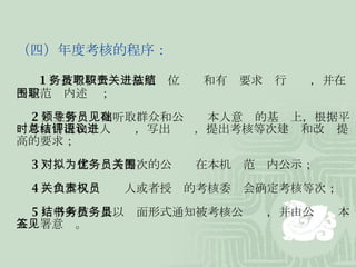 （四）年度考核的程序： 　　 1 ）被考核公务员按照职位职责和有关要求进行总结，并在一定范围内述职； 　　 2 ）主管领导在听取群众和公务员本人意见的基础上，根据平时考核情况和个人总结，写出评语，提出考核等次建议和改进提高的要求； 　　 3 ）对拟定为优秀等次的公务员在本机关范围内公示； 　　 4 ）由本机关负责人或者授权的考核委员会确定考核等次； 　　 5 ）将考核结果以书面形式通知被考核公务员，并由公务员本人签署意见。  