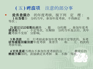 ( 五 ) 考核时应注意的部分事项    受处分公务员的年度考核，按下列规定办理： 　 1 ）受警告处分的当年，参加年度考核，不得确定为优秀等次； 　 2) 受记过、记大过、降级、撤职处分的期间，参加年度考核，只写评语，不定等次。在解除处分的当年及以后，其年度考核不受原处分影响。 　 3 ） 公务员不进行考核或参加年度考核不定等次的，本考核年度不计算为按年度考核结果晋升级别和级别工资档次的考核年限。 　 4 ）对无正当理由不参加年度考核的公务员，经教育后仍然拒绝参加的，直接确定其考核结果为不称职等次。 
