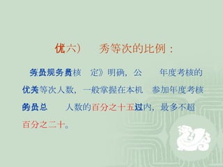 （六）优秀等次的比例： 《公务员考核规定》明确，公务员年度考核的 优秀等次人数，一般掌握在本机关参加年度考核 的公务员总人数的 百分之十五 以内，最多不超过 百分之二十 。  