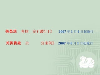 《公务员考核规定 ( 试行 ) 》   2007 年 1 月 4 日起施行 《行政机关公务员处分条例》   2007 年 6 月 1 日起施行 