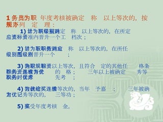 1 、 公务员年度考核被确定为称职以上等次的，按照下列规定办理： 　  1) 累计两年被确定为称职以上等次的，在所定级别对应工资标准内晋升一个工资档次； 　　 2) 累计五年被确定为称职以上等次的，在所任职务对应级别范围内晋升一个级别； 　　 3) 确定为称职以上等次，且符合规定的其他任职资格条件的，具有晋升职务的资格；连续三年以上被确定为优秀等次的，晋升职务时优先考虑； 　　 4) 被确定为优秀等次的，当年给予嘉奖；连续三年被确定为优秀等次的，记三等功； 　　 5) 享受年度考核奖金。 