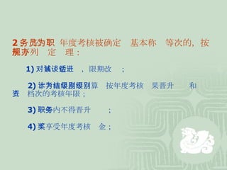 2 、 公务员年度考核被确定为基本称职等次的，按照下列规定办理： 　　 1) 对其诫勉谈话，限期改进； 　　 2) 本考核年度不计算为按年度考核结果晋升级别和级别工资档次的考核年限； 　　 3) 一年内不得晋升职务； 　　 4) 不享受年度考核奖金；  