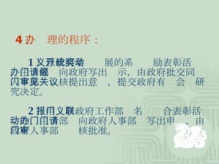4 、办理的程序： 1 ）以政府名义开展的系统奖励表彰活动，主办部门向政府写出请示，由政府批交同级人事部门审核提出意见，提交政府有关会议研究决定。 2 ）申报以政府工作部门名义联合表彰活动的，主办部门向政府人事部门写出申请，由政府人事部门审核批准。 