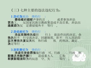 ( 三 ) 七种主要的违法违纪行为： 1 、违反政治纪律的行为： 散布有损国家声誉的言论，组织或者参加非法组织、罢工，违反国家民族宗教政策造成不良后果，非法出境或者违反规定滞留境外不归等行为。 2 、违反组织纪律的行为： 违反议事规则，拒绝执行上级依法作出的决定、命令，拒不执行交流决定、回避制度，拒不执行人民法院、监察机关、审计机关和行政复议机关的判决、裁定、决定等行为。 3 、违反职责纪律的行为： 违法设定或者实施行政许可、行政处罚、行政强制措施，不依法履行职责造成重大人员伤亡和财产损失，不依法履行职责的玩忽职守、失职渎职等行为。 