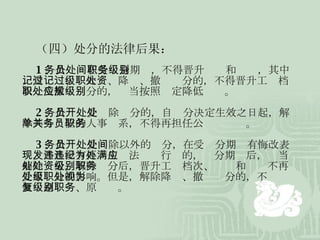 （四）处分的法律后果： 1 、公务员在受处分期间，不得晋升职务和级别，其中，受记过、记大过、降级、撤职处分的，不得晋升工资档次；受撤职处分的，应当按照规定降低级别。 2 、公务员受开除处分的，自处分决定生效之日起，解除其与单位的人事关系，不得再担任公务员职务。 3 、公务员受开除以外的处分，在受处分期间有悔改表现，并且没有再发生违法违纪行为的，处分期满后，应当解除处分。解除处分后，晋升工资档次、级别和职务不再受原处分的影响。但是，解除降级、撤职处分的，不视为恢复原级别、原职务。 