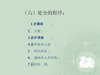 （六）处分的程序： 1 、初步调查； 2 、立案； 3 、进一步调查； 4 、听取本人意见； 5 、作出决定； 6 、通知本人并宣布； 7 、材料归档。 