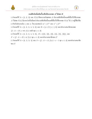 คู่มือสื่ อการสอนวิชาคณิ ตศาสตร์ โดยความร่ วมมือระหว่าง
                  สํานักงานคณะกรรมการการศึกษาขั้นพื้นฐาน และ คณะวิทยาศาสตร์ จุฬาลงกรณ์มหาวิทยาลัย

                        แบบฝึ กหัดเพิมเติมเรื่องฟังก์ ชันจากเซต A ไปเซต B  
                                     ่
1. กําหนดให้ A = {1, 2, 3} และ P (A) คือพาวเวอร์เซตของ A จํานวนฟังก์ชนทั้งหมดที่เป็ นไปได้จากเซต
                                                                           ั
A ไปเซต P (A) มีมากกว่าหรื อน้อยกว่าจํานวนฟั งก์ชนทั้งหมดที่เป็ นไปได้จากเซต P (A) ไป A อยูกี่ฟังก์ชน  
                                                  ั                                        ่        ั
2. สําหรับจํานวนนับ n และ m ใดๆ จงแสดงว่า m n £ 2nm และ n m £ 2nm  
3. กําหนดให้ A = {1, 2, 3, 4, 5, 6} และ B = {x Î  || x | £ 6} จงหาจํานวนสมาชิกของเซต
{f : A  B | x  หาร f (x ) ลงตัว ทุก x Î A}  
4. กําหนดให้ A = {1, 2, 3, 4, 5, 6},   B = {{1}, {2}, {3}, {4}, {5}, {6}}, และ
F = {f : A  B | x Ï f (x ) ทุก x Î A} จงหาจํานวนสมาชิกของ F   
5. กําหนดให้ A = {1, 2, 3, 4} และ S = {f : A  A | f (x ) > x - 1 ทุก x Î A} จงหาจํานวนสมาชิก
ของ S  

 
                                  
 