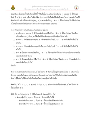 คู่มือสื่ อการสอนวิชาคณิ ตศาสตร์ โดยความร่ วมมือระหว่าง
                   สํานักงานคณะกรรมการการศึกษาขั้นพื้นฐาน และ คณะวิทยาศาสตร์ จุฬาลงกรณ์มหาวิทยาลัย

เมื่อมาถึงตรงนี้ครู ควรยํ้าว่าข้อสังเกตที่ได้ต้ งไว้ในสื่ อนั้น บอกเพียงว่าสําหรับเซต A และเซต B ที่เป็ นเซต
                                                ั
จํากัด ถ้า n(A) < n(B ) แล้วจะไม่มีฟังก์ชน  f : A  B ที่เป็ นฟังก์ชนทัวถึง จากนั้นครู ควรชวนนักเรี ยนให้
                                                    ั                           ั ่
ช่วยกันอภิปรายว่า แล้วในกรณี ที่ n(A) ³ n(B ) จะหาฟังก์ชน  f : A  B ที่เป็ นฟังก์ชนทัวถึงได้อย่างน้อย
                                                                   ั                        ั ่
หนึ่งฟังก์ชนเสมอหรื อไม่ ถ้าหาได้ให้นกเรี ยนช่วยกันยกตัวอย่างประกอบ 
            ั                               ั
  
ครู ควรให้นกเรี ยนช่วยกันอภิปรายต่อในประเด็นต่างๆ เช่น 
              ั
     1. สําหรับเซต A และเซต B ที่เป็ นเซตจํากัด หากมีฟังก์ชน f : A  B ที่เป็ นฟังก์ชนทัวถึงแล้วจะ
                                                                       ั                      ั ่
          เปรี ยบเทียบ n(A) กับ n(B ) ได้หรื อไม่ ถ้าได้ผลของการเปรี ยบเทียบเป็ นอย่างไร  
     2. หากเซต A เป็ นเซตอนันต์และเซต B เป็ นเซตจํากัดแล้วจะมี f : A  B ที่เป็ นฟังก์ชนทัวถึงได้   ั ่
          หรื อไม่ 
     3. หากเซต A เป็ นเซตจํากัดและเซต B เป็ นเซตอนันต์แล้วจะมี f : A  B ที่เป็ นฟังก์ชนทัวถึงได้    ั ่
          หรื อไม่ 
     4. หาก A เป็ นเซตจํากัดและมีฟังก์ชน f : A  B ที่เป็ นฟังก์ชนทัวถึง แล้วเซต B เป็ นเซตจํากัดหรื อ
                                                  ั                            ั ่
          เซตอนันต์หรื อสรุ ปไม่ได้ 
     5. หาก B เป็ นเซตอนันต์และมีฟังก์ชน f : A  B ที่เป็ นฟังก์ชนทัวถึง แล้วเซต A เป็ นเซตจํากัดหรื อ
                                                      ั                          ั ่
          เซตอนันต์หรื อสรุ ปไม่ได้ 
เป็ นต้น 
 
สําหรับการนับจํานวนฟังก์ชนจากเซต A ไปทัวถึงเซต B ในกรณี ที่ท้ งคู่เป็ นเซตจํากัดและ B มีสมาชิกเป็ น
                                  ั                     ่                    ั
จํานวนมากนั้นเป็ นเรื่ องยาก แต่ยงสามารถอาศัยแนวคิดในตัวอย่างที่ยกไว้ในสื่ อในการนับจํานวนฟังก์ชน
                                    ั                                                                     ั
ดังกล่าวได้ อย่างไรก็ดีสาหรับนักเรี ยนที่สนใจครู อาจยกตัวอย่างนี้เพิ่มเติม 
                           ํ
 
ตัวอย่ าง 3 ให้ A = {1, 2, 3, 4} และ B = {a, b, c} จงหาจํานวนฟังก์ชนจากเซต A ไปทัวถึงเซต B
                                                                                     ั            ่
ทั้งหมดที่เป็ นไปได้ 
 
วิธีทา จํานวนฟังก์ชนจากเซต A ไปทัวถึงเซต B ทั้งหมดที่เป็ นไปได้  
     ํ               ั                    ่
        = จํานวนฟั งก์ชนจากเซต A ไปเซต B ทั้งหมดที่เป็ นไปได้  
                         ั
           - จํานวนฟั งก์ชนจากเซต A ไปเซต B ทั้งหมดที่เรนจ์มีสมาชิกตัวเดียว  
                              ั
           - จํานวนฟั งก์ชนจากเซต A ไปเซต B ทั้งหมดที่เรนจ์มีสมาชิกสองตัว 
                                ั
 