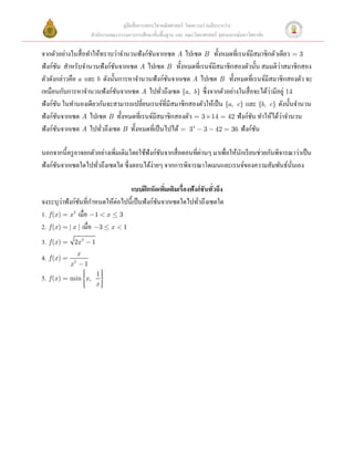 คู่มือสื่ อการสอนวิชาคณิ ตศาสตร์ โดยความร่ วมมือระหว่าง
                    สํานักงานคณะกรรมการการศึกษาขั้นพื้นฐาน และ คณะวิทยาศาสตร์ จุฬาลงกรณ์มหาวิทยาลัย

จากตัวอย่างในสื่ อทําให้ทราบว่าจํานวนฟังก์ชนจากเซต A ไปเซต B ทั้งหมดที่เรนจ์มีสมาชิกตัวเดียว = 3
                                            ั
         ั                    ั                                                               ่
ฟังก์ชน สําหรับจํานวนฟังก์ชนจากเซต A ไปเซต B ทั้งหมดที่เรนจ์มีสมาชิกสองตัวนั้น สมมติวาสมาชิกสอง
ตัวดังกล่าวคือ a และ b ดังนั้นการหาจํานวนฟังก์ชนจากเซต A ไปเซต B ทั้งหมดที่เรนจ์มีสมาชิกสองตัว จะ
                                                       ั
เหมือนกับการหาจํานวนฟังก์ชนจากเซต A ไปทัวถึงเซต {a, b} ซึ่งจากตัวอย่างในสื่ อจะได้วามีอยู่ 14
                                ั                  ่                                      ่
ฟังก์ชน ในทํานองเดียวกันจะสามารถเปลี่ยนเรนจ์ที่มีสมาชิกสองตัวให้เป็ น {a, c} และ {b, c} ดังนั้นจํานวน
       ั
ฟังก์ชนจากเซต A ไปเซต B ทั้งหมดที่เรนจ์มีสมาชิกสองตัว = 3 ´ 14 = 42 ฟังก์ชน ทําให้ได้วาจํานวน
           ั                                                                        ั           ่
ฟังก์ชนจากเซต A ไปทัวถึงเซต B ทั้งหมดที่เป็ นไปได้ = 34 - 3 - 42 = 36 ฟังก์ชน 
             ั             ่                                                          ั
 
                                                 ั                ่
นอกจากนี้ครู อาจยกตัวอย่างเพิ่มเติมโดยใช้ฟังก์ชนจากสื่ อตอนที่ผานๆ มาเพื่อให้นกเรี ยนช่วยกันพิจารณาว่าเป็ น
                                                                              ั
ฟังก์ชนจากเซตใดไปทัวถึงเซตใด ซึ่งตอบได้ง่ายๆ จากการพิจารณาโดเมนและเรนจ์ของความสัมพันธ์นนเอง  
               ั         ่                                                                        ั่
 
                                     แบบฝึ กหัดเพิมเติมเรื่องฟังก์ชันทัวถึง 
                                                     ่                 ่
จงระบุวาฟังก์ชนที่กาหนดให้ต่อไปนี้เป็ นฟังก์ชนจากเซตใดไปทัวถึงเซตใด  
                 ่ ั ํ                         ั                ่
1. f (x ) = x 2 เมื่อ -1 < x £ 3  
2. f (x ) = | x | เมื่อ -3 £ x < 1  
3.   f (x ) = 2x 2 - 1    
                x
4. f (x ) =   2
                      
              x -1
                  ì
                  ï    1ü
                        ï
5.   f (x ) = min ïx , ï
                  í     ý     
                  ï xï
                  ï
                  î     ï
                        þ
 
 
 