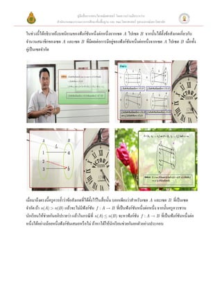 คู่มือสื่ อการสอนวิชาคณิ ตศาสตร์ โดยความร่ วมมือระหว่าง
                   สํานักงานคณะกรรมการการศึกษาขั้นพื้นฐาน และ คณะวิทยาศาสตร์ จุฬาลงกรณ์มหาวิทยาลัย

ในช่วงนี้ได้อธิบายถึงบทนิยามของฟังก์ชนหนึ่งต่อหนึ่งจากเซต A ไปเซต B จากนั้นได้ต้ งข้อสังเกตเกี่ยวกับ
                                     ั                                           ั
                                                     ่
จํานวนสมาชิกของเซต A และเซต B ที่มีผลต่อการมีอยูของฟังก์ชนหนึ่งต่อหนึ่งจากเซต A ไปเซต B เมื่อทั้ง
                                                            ั
คูเ่ ป็ นเซตจํากัด  
      




                                                                                                                
 




                                                                                                                
 
เมื่อมาถึงตรงนี้ครู ควรยํ้าว่าข้อสังเกตที่ได้ต้ งไว้ในสื่ อนั้น บอกเพียงว่าสําหรับเซต A และเซต B ที่เป็ นเซต
                                                ั
จํากัด ถ้า n(A) > n(B ) แล้วจะไม่มีฟังก์ชน  f : A  B ที่เป็ นฟังก์ชนหนึ่งต่อหนึ่ง จากนั้นครู ควรชวน
                                                  ั                           ั
นักเรี ยนให้ช่วยกันอภิปรายว่า แล้วในกรณี ที่ n(A) £ n(B ) จะหาฟังก์ชน  f : A  B ที่เป็ นฟังก์ชนหนึ่งต่อ
                                                                                ั                       ั
หนึ่งได้อย่างน้อยหนึ่งฟังก์ชนเสมอหรื อไม่ ถ้าหาได้ให้นกเรี ยนช่วยกันยกตัวอย่างประกอบ  
                               ั                                ั
 
 
 
 