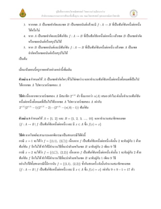 คู่มือสื่ อการสอนวิชาคณิ ตศาสตร์ โดยความร่ วมมือระหว่าง
                   สํานักงานคณะกรรมการการศึกษาขั้นพื้นฐาน และ คณะวิทยาศาสตร์ จุฬาลงกรณ์มหาวิทยาลัย

     3. หากเซต A เป็ นเซตจํากัดและเซต B เป็ นเซตอนันต์แล้วจะมี f : A  B ที่เป็ นฟังก์ชนหนึ่งต่อหนึ่ง
                                                                                         ั
          ได้หรื อไม่ 
     4. หาก A เป็ นเซตจํากัดและมีฟังก์ชน f : A  B ที่เป็ นฟังก์ชนหนึ่งต่อหนึ่ง แล้วเซต B เป็ นเซตจํากัด
                                              ั                  ั
          หรื อเซตอนันต์หรื อสรุ ปไม่ได้ 
     5. หาก B เป็ นเซตอนันต์และมีฟังก์ชน f : A  B ที่เป็ นฟังก์ชนหนึ่งต่อหนึ่ง แล้วเซต A เป็ นเซต
                                                ั                  ั
          จํากัดหรื อเซตอนันต์หรื อสรุ ปไม่ได้ 
เป็ นต้น 
 
เมื่อมาถึงตอนนี้ครู อาจยกตัวอย่างเหล่านี้เพิมเติม 
                                            ่
 
ตัวอย่ าง 4 กําหนดให้ A เป็ นเซตจํากัดใดๆ ที่ไม่ใช่เซตว่าง จงหาจํานวนฟังก์ชนหนึ่งต่อหนึ่งทั้งหมดที่เป็ นไป
                                                                               ั
ได้จากเซต A ไปพาวเวอร์เซตของ A  
 
วิธีทา เนื่องจากพาวเวอร์เซตของ A มีสมาชิก 2n (A) ตัว ซึ่งมากกว่า n(A) เสมอ (ทําไม) ดังนั้นจํานวนฟังก์ชน
     ํ                                                                                                    ั
หนึ่งต่อหนึ่งทั้งหมดที่เป็ นไปได้จากเซต A ไปพาวเวอร์เซตของ A เท่ากับ
2n (A)(2n (A) - 1)(2n (A) - 2)(2n (A) - (n(A) - 1)) ฟั งก์ชน 
                                                             ั
    
ตัวอย่ าง 5 กําหนดให้ A = {1, 2} และ B = {1, 2, 3, ..., 10} จงหาจํานวนสมาชิกของเซต  
{f : A  B | f เป็ นฟั งก์ชนหนึ่ งต่อหนึ่ ง และ มี x Î A ซึ่ ง f (x ) = x }  
                               ั
 
วิธีทา จากโจทย์จะสามารถแยกพิจารณาเป็ นสองกรณี ได้ดงนี้  
       ํ                                                 ั
                      ่                                                                          ่ ั
กรณี x = 1 จะได้วา f = {(1,1), (2,)} เนื่องจาก f เป็ นฟังก์ชนหนึ่งต่อหนึ่ง ดังนั้น 2 จะจับคูกบ 1 ด้วย
                                                                     ั
ฟังก์ชน f อีกไม่ได้ ทําให้มีจานวนวิธีที่จะนําตัวเลขในเซต B มาจับคู่กบ 2 เพียง 9 วิธี 
           ั                       ํ                                     ั
                        ่                                                                         ่ ั
กรณี x = 2 จะได้วา f = {(1,), (2,2)} เนื่องจาก f เป็ นฟังก์ชนหนึ่งต่อหนึ่ง ดังนั้น 1 จะจับคูกบ 2 ด้วย
                                                                       ั
ฟังก์ชน f อีกไม่ได้ ทําให้มีจานวนวิธีที่จะนําตัวเลขในเซต B มาจับคู่กบ 1 เพียง 9 วิธี 
         ั                           ํ                                     ั
อย่างไรก็ดีท้ งสองกรณี น้ ีมีการนับ f = {(1,1), (2,2)} ซํ้ากันสองครั้ง ดังนั้นจํานวนสมาชิกของเซต  
              ั
{f : A  B | f เป็ นฟั งก์ชนหนึ่ งต่อหนึ่ ง และ มี x Î A ซึ่ ง f (x ) = x } เท่ากับ 9 + 9 - 1 = 17 ตัว 
                                 ั
 
 
                                        
 