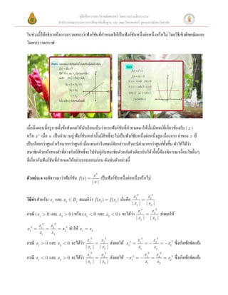 คู่มือสื่ อการสอนวิชาคณิ ตศาสตร์ โดยความร่ วมมือระหว่าง
                           สํานักงานคณะกรรมการการศึกษาขั้นพื้นฐาน และ คณะวิทยาศาสตร์ จุฬาลงกรณ์มหาวิทยาลัย

                                        ั ํ
ในช่วงนี้ได้อธิบายถึงการตรวจสอบว่าฟังก์ชนที่กาหนดให้เป็ นฟังก์ชนหนึ่งต่อหนึ่งหรื อไม่ โดยวิธีเชิงพีชคณิ ตและ
                                                               ั
โดยการวาดกราฟ 
 




                                                                                                                                                       
 
เมื่อถึงตอนนี้ครู อาจตั้งข้อสังเกตให้นกเรี ยนเห็นว่าหากฟังก์ชนที่กาหนดมาให้น้ นมีพจน์ที่เกี่ยวข้องกับ | x |
                                         ั                      ั ํ               ั
หรื อ x n เมื่อ n เป็ นจํานวนคู่ ฟังก์ชนเหล่านั้นมีสิทธิ์จะไม่เป็ นฟังก์ชนหนึ่งต่อหนึ่งสูง เนื่องจาก ค่าของ x ที่
                                       ั                                 ั
เป็ นน้อยกว่าศูนย์ หรื อมากกว่าศูนย์ เมื่อแทนค่าในพจน์ดงกล่าวแล้วจะมีค่ามากกว่าศูนย์ท้ งสิ้ น ทําให้ได้วา
                                                           ั                                 ั             ่
สมาชิกตัวหน้าสองตัวที่ต่างกันมีสิทธิ์จะไปจับคู่กบสมาชิกตัวหลังตัวเดียวกันได้ ทั้งนี้ตองพิจารณาเงื่อนไขอื่นๆ
                                                    ั                                     ้
ที่เกี่ยวกับฟังก์ชนที่กาหนดให้อย่างรอบคอบก่อน ดังเช่นตัวอย่างนี้ 
                  ั ํ
 
                                                       x3
ตัวอย่ าง 6 จงพิจารณาว่าฟังก์ชน f (x ) =
                              ั                              เป็ นฟังก์ชนหนึ่งต่อหนึ่งหรื อไม่ 
                                                                        ั
                                                      |x |
 
                                                                                         x 13        x 23
                                      ่
วิธีทา สําหรับ x 1 และ x 2 Î Df สมมติวา f (x1 ) = f (x1 ) นันคือ
     ํ                                                      ่                                    =             
                                                                                        | x1 |       | x2 |
                                                                                            x 13          x 23
                                                               ่
กรณี ( x1 > 0 และ x 2 > 0 ) หรื อ ( x1 < 0 และ x 2 < 0 ) จะได้วา                                     =             ส่ งผลให้
                                                                                           | x1 |         | x2 |
         x 13       x 23
x = 1
     2
                =          = x 22   ทําให้ x1 = x 2  
         x1         x2
                                               x 13          x 23                           x 13            x 23
                              ่
กรณี x1 > 0 และ x 2 < 0 จะได้วา                        =              ส่ งผลให้     2
                                                                                  x =
                                                                                   1
                                                                                                    =-             = -x 22      ซึ่งเกิดข้อขัดแย้ง 
                                              | x1 |         | x2 |                         x1              x2
                                               x 13          x 23                                  x 13       x 23
                              ่
กรณี x1 < 0 และ x 2 > 0 จะได้วา                        =              ส่ งผลให้   -x 12 = -               =            = x 22   ซึ่งเกิดข้อขัดแย้ง 
                                              | x1 |         | x2 |                                 x1            x2
 