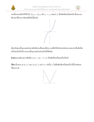 คู่มือสื่ อการสอนวิชาคณิ ตศาสตร์ โดยความร่ วมมือระหว่าง
                    สํานักงานคณะกรรมการการศึกษาขั้นพื้นฐาน และ คณะวิทยาศาสตร์ จุฬาลงกรณ์มหาวิทยาลัย

                   ํ      ่
จากทั้งสามกรณี ทาให้ได้วาถ้า f (x1 ) = f (x1 ) แล้ว x1 = x 2 แสดงว่า f เป็ นฟังก์ชนหนึ่งต่อหนึ่ง ซึ่งสามารถ
                                                                                  ั
พิจารณาได้จากกราฟของฟังก์ชนนี้เช่นกัน 
                                ั
                                                                                 4

    
 
                                                                                 2

   
 
                                                          -2         -1                    1         2

 
                                                                                -2


 
                                                                                -4



 
                                       ั               ่
เมื่อมาถึงตอนนี้ครู อาจยกตัวอย่างฟังก์ชนจากสื่ อตอนที่ผานๆ มาเพื่อให้นกเรี ยนช่วยกันตรวจสอบว่าเป็ นฟังก์ชน
                                                                       ั                                   ั
หนึ่งต่อหนึ่งหรื อไม่ นอกจากนี้ครู อาจยกตัวอย่างต่อไปนี้เพิ่มเติม 
 
ตัวอย่ าง 6 จงพิจารณาว่าฟังก์ชน f (x ) = | 2x - 1 | +3 เป็ นฟังก์ชนหนึ่งต่อหนึ่งหรื อไม่ 
                              ั                                    ั
 
วิธีทา เนื่องจาก (0, 4) Î f และ (1, 4) Î f แต่ 0 ¹ 1 ดังนั้น f ไม่เป็ นฟังก์ชนหนึ่งต่อหนึ่ง ทั้งนี้อาจสังเกต
     ํ                                                                       ั
ได้จากกราฟ 
                                                    4.0




                                                    3.8




                                                    3.6




                                                    3.4




                                                    3.2




                                                               0.2        0.4        0.6       0.8       1.0
 