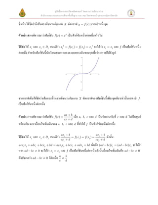คู่มือสื่ อการสอนวิชาคณิ ตศาสตร์ โดยความร่ วมมือระหว่าง
                    สํานักงานคณะกรรมการการศึกษาขั้นพื้นฐาน และ คณะวิทยาศาสตร์ จุฬาลงกรณ์มหาวิทยาลัย

ซึ่งเห็นได้ชดว่ามีเส้นตรงที่ขนานกับแกน X ตัดกราฟ y = f (x ) มากกว่าหนึ่งจุด
            ั

ตัวอย่ าง 8 จงพิจารณาว่าฟังก์ชน f (x ) = x 3 เป็ นฟังก์ชนหนึ่งต่อหนึ่งหรื อไม่ 
                              ั                         ั
 
                                    ่                                    ่
วิธีทา ให้ x1 และ x 2 Î Df สมมติวา x13 = f (x1 ) = f (x 2 ) = x 23 จะได้วา x1 = x 2 และ f เป็ นฟังก์ชนหนึ่ง
     ํ                                                                                               ั
ต่อหนึ่ง สําหรับฟังก์ชนนี้นกเรี ยนสามารถลองลงรอยทางเดินของจุดเพือร่ างกราฟได้ดงรู ป
                      ั ั                                           ่            ั
                                                                     1.0




                                                                     0.5




                                                - 1.0       - 0.5                  0.5     1.0




                                                                    - 0.5




                                                                    - 1.0




จากกราฟเห็นได้ชดว่าเส้นตรงทั้งหลายที่ขนานกับแกน X ตัดกราฟของฟังก์ชนนี้เพียงจุดเดียวเท่านั้นแสดงว่า f
                   ั                                              ั
เป็ นฟังก์ชนหนึ่งต่อหนึ่ง
           ั


ตัวอย่ าง 7 จงพิจารณาว่าฟังก์ชน f (x ) = ax + b เมื่อ a,
                              ั                                             b, c   และ d เป็ นจํานวนจริ งที่ c และ d ไม่เป็ นศูนย์
                                             cx + d
พร้อมกัน จงหาเงื่อนไขเพิ่มเติมของ a,       b, c         และ d ที่ทาให้ f เป็ นฟังก์ชนหนึ่งต่อหนึ่ง
                                                                  ํ                 ั

                                           ax 1 + b                                      ax 2 + b
     ํ                           ่
วิธีทา ให้ x1 และ x 2 Î Df สมมติวา                        = f (x 1 ) = f (x 2 ) =                   ดังนั้น
                                           cx 1 + d                                      cx 2 + d
                                                           นันคือ (ad - bc)x1 = (ad - bc)x 2 จะได้วา
acx 1x 2 + adx 1 + bcx 2 + bd = acx 1x 2 + bcx 1 + adx 2 + bd่                                           ่
                      ่
หาก ad - bc ¹ 0 จะได้วา x1 = x 2 และ f เป็ นฟังก์ชนหนึ่งต่อหนึ่ง ดังนั้นเงื่อนไขเพิ่มเติมคือ ad - bc ¹ 0
                                                  ั
พึงสังเกตว่า ad - bc ¹ 0 ก็ต่อเมื่อ a       ¹
                                                b
                                       c        d
 