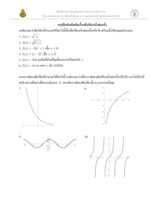 คู่มือสื่ อการสอนวิชาคณิ ตศาสตร์ โดยความร่ วมมือระหว่าง
                                  สํานักงานคณะกรรมการการศึกษาขั้นพื้นฐาน และ คณะวิทยาศาสตร์ จุฬาลงกรณ์มหาวิทยาลัย

                                  แบบฝึ กหัดเพิมเติมเรื่องฟังก์ ชันหนึ่งต่ อหนึ่ง
                                                 ่
จงพิจารณาว่าฟังก์ชนที่กาหนดให้ต่อไปนี้เป็ นฟังก์ชนหนึ่งต่อหนึ่งหรื อไม่ พร้อมทั้งให้เหตุผลประกอบ
                   ั ํ                               ั
1. f (x ) = -x
2. f (x ) = 2 | x |
3. f (x ) = -3x 2 + 1 เมื่อ x < 0
4. f (x ) = (x - 2)2 เมื่อ x ³ 0
5. f (x ) = จํานวนเต็มที่นอยที่สุดที่มากกว่าหรื อเท่ากับ x
                           ้
6. f (x ) = ห.ร.ม. ของ x กับ 123456

จากกราฟของฟังก์ชนที่กาหนดให้ต่อไปนี้ จงพิจารณาว่าเป็ นกราฟของฟังก์ชนหนึ่งต่อหนึ่งหรื อไม่ หากไม่เป็ นให้
                  ั ํ                                              ั
ยกตัวอย่างเส้นตรงที่ขนานกับแกน X และตัดกราฟของฟังก์ชนนั้นๆ มากกว่าหนึ่งจุด
                                                        ั
7.                       5
                                                     8.                                               1.0




                                                                                                      0.5
                         4




                                                                                    - 1.0    - 0.5                0.5       1.0       1.5   2.0
                         3

                                                                                                     - 0.5



                         2
                                                                                                     - 1.0




                         1                                                                           - 1.5




                                                                                                     - 2.0

     -2        -1            0        1           2




9.                                         1.5                               10.                              6
                                           1.0
                                           0.5
                                                                                                              4
          -6        -4           -2       - 0.5       2   4       6
                                          - 1.0
                                          - 1.5                                                               2




                                                                                   -6       -4        -2                2         4         6



                                                                                                             -2




                                                                                                             -4




                                                                                                             -6
 