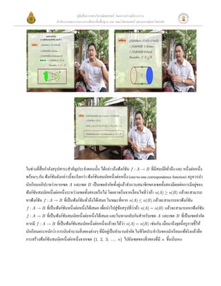 คู่มือสื่ อการสอนวิชาคณิ ตศาสตร์ โดยความร่ วมมือระหว่าง
                    สํานักงานคณะกรรมการการศึกษาขั้นพื้นฐาน และ คณะวิทยาศาสตร์ จุฬาลงกรณ์มหาวิทยาลัย




                                                                                                                 
 




                                                                                              
 
ในช่วงที่สื่อกําลังสรุ ปสาระสําคัญประจําตอนนั้น ได้กล่าวถึงฟังก์ชน f : A  B ที่มีสมบัติทวถึง และ หนึ่งต่อหนึ่ง
                                                                      ั                        ั่
พร้อมๆ กัน ฟังก์ชนดังกล่าวนี้จะเรี ยกว่า ฟังก์ชนสมนัยหนึ่งต่อหนึ่ง (one-to-one correspondence function) ครู ควรนํา
                    ั                           ั
นักเรี ยนอภิปรายว่าหากเซต A และเซต B เป็ นเซตจํากัดทั้งคู่แล้วจํานวนสมาชิกของเซตทั้งสองมีผลต่อการมีอยูของ        ่
                                                                                   ่
ฟังก์ชนสมนัยหนึ่งต่อหนึ่งระหว่างเซตทั้งสองหรื อไม่ โดยอาจเริ่ มจากเงื่อนไขที่วาถ้า n(A) ³ n(B ) แล้วจะสามารถ
        ั
หาฟังก์ชน f : A  B ที่เป็ นฟังก์ชนทัวถึงได้เสมอ ในขณะที่หาก n(A) £ n(B ) แล้วจะสามารถหาฟังก์ชน
          ั                          ั ่                                                                      ั
 f : A  B ที่เป็ นฟั งก์ชนหนึ่ งต่อหนึ่ งได้เสมอ เพื่อนําไปสู่ ขอสรุ ปที่วาถ้า n(A) = n(B ) แล้วจะสามารถหาฟั งก์ชน
                           ั                                     ้         ่                                         ั
 f : A  B ที่เป็ นฟั งก์ชนสมนัยหนึ่ งต่อหนึ่ งได้เสมอ และในทางกลับกันสําหรับเซต A และเซต B ที่เป็ นเซตจํากัด
                             ั
                                                                   ่
หากมี f : A  B ที่เป็ นฟังก์ชนสมนัยหนึ่งต่อหนึ่งแล้วจะได้วา n(A) = n(B ) เช่นกัน เมื่อมาถึงจุดนี้ครู อาจชี้ให้
                                 ั
นักเรี ยนตระหนักว่า การนับจํานวนสิ่ งของต่างๆ ที่มีอยูเ่ ป็ นจํานวนจํากัด ในชีวิตประจําวันของนักเรี ยนแท้จริ งแล้วคือ
การสร้างฟังก์ชนสมนัยหนึ่งต่อหนึ่งจากเซต {1, 2, 3, ..., n} ไปยังเซตของสิ่ งของที่มี n ชิ้นนันเอง 
                ั                                                                                 ่
 
 