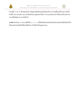 คู่มือสื่ อการสอนวิชาคณิ ตศาสตร์ โดยความร่ วมมือระหว่าง
                   สํานักงานคณะกรรมการการศึกษาขั้นพื้นฐาน และ คณะวิทยาศาสตร์ จุฬาลงกรณ์มหาวิทยาลัย

ในกรณี ที่ A และ B เป็ นเซตอนันต์ การมีอยูของฟังก์ชนสมนัยหนึ่งต่อหนึ่งระหว่างเซตทั้งสองนี้บ่งบอกว่าเซตทั้ง
                                               ่       ั
สองนี้มี “จํานวนสมาชิก” เท่าๆ กัน ซึ่งนักเรี ยนอาจดูตวอย่างได้จาก โรงแรมของฮิลแบร์ท ในสื่ อบทนําเรื่ องเซต โดย
                                                     ั
อาจารย์จิณดิษฐ์ และอาจารย์รตินนท์  
                                ั
 
ชวนคิด สําหรับเซต A ใดๆ จะมีฟังก์ชน f : A  A ที่เป็ นฟังก์ชนสมนัยหนึ่งต่อหนึ่งอย่างน้อยหนึ่งฟังก์ชนหรื อไม่
                                       ั                          ั                                      ั
ถ้ามีจงยกตัวอย่างฟังก์ชนที่มีสมบัติดงกล่าว ถ้าไม่มีจงให้เหตุผลประกอบ
                       ั            ั
 