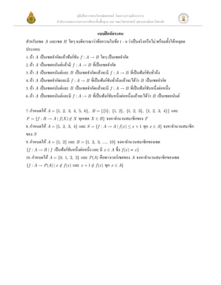 คู่มือสื่ อการสอนวิชาคณิ ตศาสตร์ โดยความร่ วมมือระหว่าง
                 สํานักงานคณะกรรมการการศึกษาขั้นพื้นฐาน และ คณะวิทยาศาสตร์ จุฬาลงกรณ์มหาวิทยาลัย

                                         แบบฝึ กหัดระคน 
สําหรับเซต A และเซต B    ใดๆ จงพิจารณาว่าข้อความในข้อ 1 – 6 ว่าเป็ นจริ งหรื อไม่ พร้อมทั้งให้เหตุผล
ประกอบ 
1. ถ้า A เป็ นเซตจํากัดแล้วฟังก์ชน f : A  B ใดๆ เป็ นเซตจํากัด 
                                 ั
2. ถ้า A เป็ นเซตอนันต์แล้วมี f : A  B ที่เป็ นเซตจํากัด 
3. ถ้า A เป็ นเซตอนันต์และ B เป็ นเซตจํากัดแล้วจะมี f : A  B ที่เป็ นฟังก์ชนทัวถึง  
                                                                              ั ่
                                                                          ่
4. ถ้า A เป็ นเซตจํากัดและมี f : A  B ที่เป็ นฟังก์ชนทัวถึงแล้วจะได้วา B เป็ นเซตจํากัด 
                                                      ั ่
5. ถ้า A เป็ นเซตอนันต์และ B เป็ นเซตจํากัดแล้วจะมี f : A  B ที่เป็ นฟังก์ชนหนึ่งต่อหนึ่ง 
                                                                               ั
                                                                                 ่
6. ถ้า A เป็ นเซตอนันต์และมี f : A  B ที่เป็ นฟังก์ชนหนึ่งต่อหนึ่งแล้วจะได้วา B เป็ นเซตอนันต์  
                                                       ั
 
7. กําหนดให้ A = {1, 2, 3, 4, 5, 6},   B = {{1}, {1, 2}, {1, 2, 3}, {1, 2, 3, 4}}  และ
F = {f : B  A | f (X ) Ï X ทุกเซต X Î B } จงหาจํานวนสมาชิกของ F   
8. กําหนดให้ A = {1, 2, 3, 4} และ S = {f : A  A | f (x ) £ x + 1 ทุก x Î A} จงหาจํานวนสมาชิก
ของ S  
9. กําหนดให้ A = {1, 2} และ B = {1, 2, 3, ..., 10} จงหาจํานวนสมาชิกของเซต  
{f : A  B | f เป็ นฟั งก์ชนหนึ่ งต่อหนึ่ ง และ มี x Î A ซึ่ ง f (x ) ¹ x }  
                             ั
10. กําหนดให้ A = {0, 1, 2, 3} และ P (A) คือพาวเวอร์เซตของ A จงหาจํานวนสมาชิกของเซต
{f : A  P (A) | x Ï f (x ) และ x + 1 Ï f (x ) ทุก x Î A}  
 
