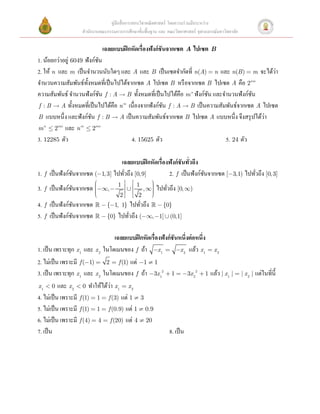 คู่มือสื่ อการสอนวิชาคณิ ตศาสตร์ โดยความร่ วมมือระหว่าง
                   สํานักงานคณะกรรมการการศึกษาขั้นพื้นฐาน และ คณะวิทยาศาสตร์ จุฬาลงกรณ์มหาวิทยาลัย

                               เฉลยแบบฝึ กหัดเรื่องฟังก์ ชันจากเซต  A ไปเซต  B  
1. น้อยกว่าอยู่ 6049 ฟังก์ชน  
                           ั
2. ให้ n และ m เป็ นจํานวนนับใดๆ และ A และ B เป็ นเซตจํากัดที่ n(A) = n และ n(B ) = m จะได้วา    ่
จํานวนความสัมพันธ์ท้ งหมดที่เป็ นไปได้จากเซต A ไปเซต B หรื อจากเซต B ไปเซต A คือ 2nm
                      ั
ความสัมพันธ์ จํานวนฟังก์ชน f : A  B ทั้งหมดที่เป็ นไปได้คือ m n ฟังก์ชน และจํานวนฟังก์ชน
                             ั                                             ั                ั
f : B  A ทั้งหมดที่เป็ นไปได้คือ n m เนื่ องจากฟั งก์ชน f : A  B เป็ นความสัมพันธ์จากเซต A ไปเซต
                                                           ั
B แบบหนึ่ ง และฟั งก์ชน f : B  A เป็ นความสัมพันธ์จากเซต B ไปเซต A แบบหนึ่ ง จึงสรุ ปได้วา
                        ั                                                                     ่
m n £ 2nm และ n m £ 2nm             
3. 12285 ตัว                              4. 15625 ตัว                           5. 24 ตัว 

                                  เฉลยแบบฝึ กหัดเรื่องฟังก์ ชันทัวถึง 
                                                                 ่
1. f เป็ นฟังก์ชนจากเซต (-1, 3] ไปทัวถึง [0, 9]
                ั                   ่                 2. f เป็ นฟังก์ชนจากเซต [-3,1) ไปทัวถึง [0, 3]  
                                                                       ั                 ่
                         æ      1 ùú éê 1      ö
3. f เป็ นฟังก์ชนจากเซต ç-¥, -
                ั       ç
                        ç           È       , ¥÷ ไปทัวถึง [0, ¥)  
                                               ÷
                                               ÷     ่
                        ç
                        è          ú ê         ÷
                                               ø
                                 2û ë 2
4.f เป็ นฟั งก์ชนจากเซต  - {-1, 1} ไปทัวถึง  - {0}
                ั                         ่                     
5. f เป็ นฟังก์ชนจากเซต  - {0} ไปทัวถึง (-¥, -1] È (0,1]  
                 ั                        ่
 
                                   เฉลยแบบฝึ กหัดเรื่องฟังก์ ชันหนึ่งต่ อหนึ่ง 
1. เป็ น เพราะทุก x1 และ x 2 ในโดเมนของ f ถ้า -x1 = -x 2 แล้ว x1 = x 2  
2. ไม่เป็ น เพราะมี f (-1) = 2 = f (1) แต่ -1 ¹ 1  
3. เป็ น เพราะทุก x1 และ x 2 ในโดเมนของ f ถ้า -3x12 + 1 = -3x 22 + 1 แล้ว | x1 | = | x 2 | แต่ในที่น้ ี
                                 ่
x 1 < 0 และ x 2 < 0 ทําให้ได้วา x 1 = x 2  
4. ไม่เป็ น เพราะมี f (1) = 1 = f (3) แต่ 1 ¹ 3  
5. ไม่เป็ น เพราะมี f (1) = 1 = f (0.9) แต่ 1 ¹ 0.9  
6. ไม่เป็ น เพราะมี f (4) = 4 = f (20) แต่ 4 ¹ 20  
7. เป็ น                                                   8. เป็ น 
 