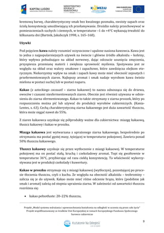 Projekt „Model systemu wdrażania i upowszechniania kształcenia na odległość w uczeniu się przez całe życie”
Projekt współfinansowany ze środków Unii Europejskiej w ramach Europejskiego Funduszu Społecznego
Surowce cukiernicze
9
kremową barwę, charakterystyczny smak bez kwaśnego posmaku, swoisty zapach oraz
ścisłą konsystencję umożliwiającą ich przełamywanie. Drożdże należy przechowywać w
pomieszczeniach suchych i ciemnych, w temperaturze –1 do +4°C wykazują trwałość do
kilkunastu dni (Bartnik, Jakubczyk 1998, s. 165–168).
Używki
Pod pojęciem kawa należy rozumieć oczyszczone i upalone nasiona kawowca. Kawa jest
to jedna z najpopularniejszych używek na świecie i główne źródło alkaloidu – kofeiny,
który wpływa pobudzająco na układ nerwowy, dając odczucie usunięcia zmęczenia,
przyspiesza przemianę materii i zwiększa sprawność myślenia. Spożywana jest ze
względu na skład oraz walory smakowe i zapachowe, które zawdzięcza olejkom ete-
rycznym. Niekorzystny wpływ na smak i zapach kawy może mieć obecność zepsutych i
przefermentowanych ziaren. Najlepszy aromat i smak nadaje wyrobom kawa świeżo
mielona w postaci suchej lub w postaci naparu.
Kakao (z azteckiego cacauatl – ziarno kakaowe) to nazwa odnosząca się do drzewa,
owoców i czasami niesfermentowanych ziaren. Obecnie jest również używana w odnie-
sieniu do ziarna sfermentowanego. Kakao to także otrzymany z ziarna proszek, który po
rozpuszczeniu można pić lub używać do produkcji wyrobów cukierniczych. (Kania-
Lentes, s. 63). Cechą charakterystyczną ziarna kakaowego jest duża zawartość tłuszczu,
która może sięgać nawet do 55%.
Z ziaren kakaowca uzyskuje się półprodukty ważne dla cukiernictwa: miazgę kakaową,
tłuszcz kakaowy i kakao w proszku.
Miazga kakaowa jest wytwarzana z uprażonego ziarna kakaowego, bezpośrednio po
otrzymaniu ma postać gęstej masy, tężejącej w temperaturze pokojowej. Zawiera ponad
50% tłuszczu kakaowego.
Tłuszcz kakaowy uzyskuje się przez wytłoczenie z miazgi kakaowej. W temperaturze
pokojowej ma on postać stałą, kruchą i czekoladowy aromat. Topi się gwałtownie w
temperaturze 36°C, przybierając od razu ciekłą konsystencję. Ta właściwość wykorzy-
stywana jest w produkcji czekolady i kuwertury.
Kakao w proszku otrzymuje się z miazgi kakaowej (wytłoczyn), pozostającej po proce-
sie tłoczenia tłuszczu, czyli z kuchu. Ze względu na obecność alkaloidu – teobrominy –
zalicza się je do używek. Kakao może mieć różne odcienie brązu, które (podobnie jak
smak i aromat) zależą od stopnia uprażenia ziarna. W zależności od zawartości tłuszczu
rozróżnia się:
 kakao pełnotłuste: 20–22% tłuszczu,
 