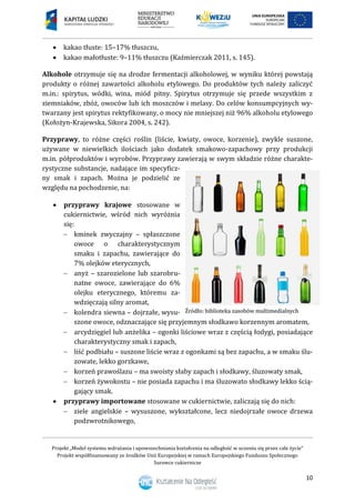 Projekt „Model systemu wdrażania i upowszechniania kształcenia na odległość w uczeniu się przez całe życie”
Projekt współfinansowany ze środków Unii Europejskiej w ramach Europejskiego Funduszu Społecznego
Surowce cukiernicze
10
 kakao tłuste: 15–17% tłuszczu,
 kakao małotłuste: 9–11% tłuszczu (Kaźmierczak 2011, s. 145).
Alkohole otrzymuje się na drodze fermentacji alkoholowej, w wyniku której powstają
produkty o różnej zawartości alkoholu etylowego. Do produktów tych należy zaliczyć
m.in.: spirytus, wódki, wina, miód pitny. Spirytus otrzymuje się przede wszystkim z
ziemniaków, zbóż, owoców lub ich moszczów i melasy. Do celów konsumpcyjnych wy-
twarzany jest spirytus rektyfikowany, o mocy nie mniejszej niż 96% alkoholu etylowego
(Kołożyn-Krajewska, Sikora 2004, s. 242).
Przyprawy, to różne części roślin (liście, kwiaty, owoce, korzenie), zwykle suszone,
używane w niewielkich ilościach jako dodatek smakowo-zapachowy przy produkcji
m.in. półproduktów i wyrobów. Przyprawy zawierają w swym składzie różne charakte-
rystyczne substancje, nadające im specyficz-
ny smak i zapach. Można je podzielić ze
względu na pochodzenie, na:
 przyprawy krajowe stosowane w
cukiernictwie, wśród nich wyróżnia
się:
 kminek zwyczajny – spłaszczone
owoce o charakterystycznym
smaku i zapachu, zawierające do
7% olejków eterycznych,
 anyż – szarozielone lub szarobru-
natne owoce, zawierające do 6%
olejku eterycznego, któremu za-
wdzięczają silny aromat,
 kolendra siewna – dojrzałe, wysu-
szone owoce, odznaczające się przyjemnym słodkawo korzennym aromatem,
 arcydzięgiel lub anżelika – ogonki liściowe wraz z częścią łodygi, posiadające
charakterystyczny smak i zapach,
 liść podbiału – suszone liście wraz z ogonkami są bez zapachu, a w smaku ślu-
zowate, lekko gorzkawe,
 korzeń prawoślazu – ma swoisty słaby zapach i słodkawy, śluzowaty smak,
 korzeń żywokostu – nie posiada zapachu i ma śluzowato słodkawy lekko ścią-
gający smak.
 przyprawy importowane stosowane w cukiernictwie, zaliczają się do nich:
 ziele angielskie – wysuszone, wykształcone, lecz niedojrzałe owoce drzewa
podzwrotnikowego,
 