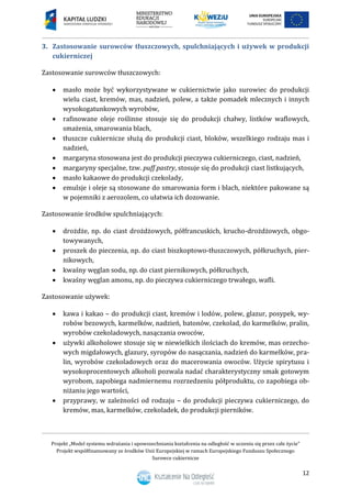 Projekt „Model systemu wdrażania i upowszechniania kształcenia na odległość w uczeniu się przez całe życie”
Projekt współfinansowany ze środków Unii Europejskiej w ramach Europejskiego Funduszu Społecznego
Surowce cukiernicze
12
3. Zastosowanie surowców tłuszczowych, spulchniających i używek w produkcji
cukierniczej
Zastosowanie surowców tłuszczowych:
 masło może być wykorzystywane w cukiernictwie jako surowiec do produkcji
wielu ciast, kremów, mas, nadzień, polew, a także pomadek mlecznych i innych
wysokogatunkowych wyrobów,
 rafinowane oleje roślinne stosuje się do produkcji chałwy, listków waflowych,
smażenia, smarowania blach,
 tłuszcze cukiernicze służą do produkcji ciast, bloków, wszelkiego rodzaju mas i
nadzień,
 margaryna stosowana jest do produkcji pieczywa cukierniczego, ciast, nadzień,
 margaryny specjalne, tzw. puff pastry, stosuje się do produkcji ciast listkujących,
 masło kakaowe do produkcji czekolady,
 emulsje i oleje są stosowane do smarowania form i blach, niektóre pakowane są
w pojemniki z aerozolem, co ułatwia ich dozowanie.
Zastosowanie środków spulchniających:
 drożdże, np. do ciast drożdżowych, półfrancuskich, krucho-drożdżowych, obgo-
towywanych,
 proszek do pieczenia, np. do ciast biszkoptowo-tłuszczowych, półkruchych, pier-
nikowych,
 kwaśny węglan sodu, np. do ciast piernikowych, półkruchych,
 kwaśny węglan amonu, np. do pieczywa cukierniczego trwałego, wafli.
Zastosowanie używek:
 kawa i kakao – do produkcji ciast, kremów i lodów, polew, glazur, posypek, wy-
robów bezowych, karmelków, nadzień, batonów, czekolad, do karmelków, pralin,
wyrobów czekoladowych, nasączania owoców,
 używki alkoholowe stosuje się w niewielkich ilościach do kremów, mas orzecho-
wych migdałowych, glazury, syropów do nasączania, nadzień do karmelków, pra-
lin, wyrobów czekoladowych oraz do macerowania owoców. Użycie spirytusu i
wysokoprocentowych alkoholi pozwala nadać charakterystyczny smak gotowym
wyrobom, zapobiega nadmiernemu rozrzedzeniu półproduktu, co zapobiega ob-
niżaniu jego wartości,
 przyprawy, w zależności od rodzaju – do produkcji pieczywa cukierniczego, do
kremów, mas, karmelków, czekoladek, do produkcji pierników.
 