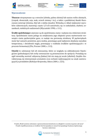 Projekt „Model systemu wdrażania i upowszechniania kształcenia na odległość w uczeniu się przez całe życie”
Projekt współfinansowany ze środków Unii Europejskiej w ramach Europejskiego Funduszu Społecznego
Surowce cukiernicze
1
Wprowadzenie
Tłuszcze otrzymywane są z owoców (oliwka, palma oleista) lub nasion roślin oleistych,
(rzepak, słonecznik, soja, mak, orzech ziemny i in.), a także z podskórnej tkanki tłusz-
czowej zwierząt (słonina, łój) lub z mleka (masło). Wchodzą w skład większości wyro-
bów cukierniczych, stanowiąc często 1/3 ich zawartości, np. w czekoladzie, chałwie, se-
zamkach, niektórych nadzieniach (Wyczański 1998, s. 111).
Środki spulchniające używane są do spulchniania ciasta i nadania mu właściwej struk-
tury. Spulchnianie ciasta polega na zwiększeniu jego objętości przez wytworzenie we-
wnątrz ciasta pęcherzyków gazu, co nadaje mu porowatą strukturę. W pęcherzykach
może być zawarte powietrze, para wodna, powstająca pod wpływem działania wysokiej
temperatury, i dwutlenek węgla, powstający z rozkładu środków spulchniających i w
procesie fermentacji (Flis, Procner 2000, s. 113).
Używki to substancje lub ich mieszaniny, które ze względu na oddziaływanie fizjolo-
giczne (pobudzające) lub cechy sensoryczne są przeznaczone do spożycia. Posiadają na
ogół niewielką wartość odżywczą (kakao) lub nie mają jej wcale (alkohol). Zwykle cha-
rakteryzują się intensywnym aromatem oraz cechami wpływającymi na smak zawiera-
jących je produktów (Kołożyn-Krajewska, Sikora 2004, s. 223).
 