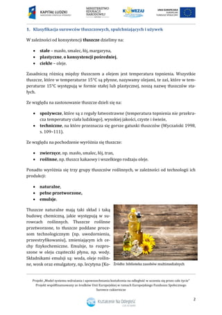 Projekt „Model systemu wdrażania i upowszechniania kształcenia na odległość w uczeniu się przez całe życie”
Projekt współfinansowany ze środków Unii Europejskiej w ramach Europejskiego Funduszu Społecznego
Surowce cukiernicze
2
1. Klasyfikacja surowców tłuszczowych, spulchniających i używek
W zależności od konsystencji tłuszcze dzielimy na:
 stałe – masło, smalec, łój, margaryna,
 plastyczne, o konsystencji pośredniej,
 ciekłe – oleje.
Zasadniczą różnicą między tłuszczem a olejem jest temperatura topnienia. Wszystkie
tłuszcze, które w temperaturze 15°C są płynne, nazywamy olejami, te zaś, które w tem-
peraturze 15°C występują w formie stałej lub plastycznej, noszą nazwę tłuszczów sta-
łych.
Ze względu na zastosowanie tłuszcze dzieli się na:
 spożywcze, które są z reguły łatwostrawne (temperatura topnienia nie przekra-
cza temperatury ciała ludzkiego), wysokiej jakości, czyste i świeże,
 techniczne, na które przeznacza się gorsze gatunki tłuszczów (Wyczański 1998,
s. 109–111).
Ze względu na pochodzenie wyróżnia się tłuszcze:
 zwierzęce, np. masło, smalec, łój, tran,
 roślinne, np. tłuszcz kakaowy i wszelkiego rodzaju oleje.
Ponadto wyróżnia się trzy grupy tłuszczów roślinnych, w zależności od technologii ich
produkcji:
 naturalne,
 pełne przetworzone,
 emulsje.
Tłuszcze naturalne mają taki skład i taką
budowę chemiczną, jakie występują w su-
rowcach roślinnych. Tłuszcze roślinne
przetworzone, to tłuszcze poddane proce-
som technologicznym (np. uwodornieniu,
przeestryfikowaniu), zmieniającym ich ce-
chy fizykochemiczne. Emulsje, to rozpro-
szone w oleju cząsteczki płynu, np. wody.
Składnikami emulsji są: woda, oleje roślin-
ne, wosk oraz emulgatory, np. lecytyna (Ko-
 