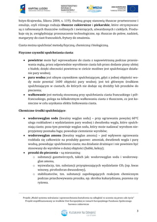 Projekt „Model systemu wdrażania i upowszechniania kształcenia na odległość w uczeniu się przez całe życie”
Projekt współfinansowany ze środków Unii Europejskiej w ramach Europejskiego Funduszu Społecznego
Surowce cukiernicze
3
łożyn-Krajewska, Sikora 2004, s. 119). Osobną grupę stanowią tłuszcze przetworzone i
emulsje, czyli różnego rodzaju tłuszcze cukiernicze i piekarskie, które otrzymywane
są z rafinowanych tłuszczów roślinnych i zwierzęcych, utwardzonych i ciekłych. Produ-
kuje się je, uwzględniając przeznaczenie technologiczne, np. tłuszcze do polew, nadzień,
margaryny do ciast francuskich, frytury do smażenia.
Ciasta można spulchniać metodą fizyczną, chemiczną i biologiczną.
Fizyczne czynniki spulchniania ciasta:
 powietrze może być wprowadzane do ciasta z napowietrzoną podczas przesie-
wania mąką, przez odpowiednie wyrobienie ciasta lub przez dodanie piany ubitej
z białek; dzięki obecności powietrza w cieście możliwe jest spulchniające działa-
nie pary wodnej;
 para wodna jest silnym czynnikiem spulchniającym, gdyż z jednej objętości wo-
dy może powstać 1600 objętości pary wodnej; jest też głównym środkiem
spulchniającym w ciastach, do których nie dodaje się drożdży lub proszków do
pieczenia;
 wałkowanie jest metodą stosowaną przy spulchnianiu ciasta francuskiego i pół-
francuskiego, polega na kilkakrotnym wałkowaniu ciasta z tłuszczem, co jest ko-
nieczne w celu uzyskania efektu listkowania ciasta.
Chemiczne środki spulchniające:
 wodorowęglan sodu (kwaśny węglan sodu) – przy ogrzewaniu powyżej 60°C
ulega rozkładowi z wydzielaniem pary wodnej i dwutlenku węgla, które spulch-
niają ciasto; poza tym powstaje węglan sodu, który może nadawać wyrobom nie-
przyjemny posmaku ługu; powoduje ciemnienie wyrobów;
 wodorowęglan amonu (kwaśny węglan amonu) – pod wpływem ogrzewania
rozkłada się całkowicie na produkty gazowe: amoniak, dwutlenek węgla i parę
wodną, powodując spulchnienie ciasta; ma działanie drażniące i nie powinien być
stosowany do wyrobów o dużej objętości (babki, keksy);
 proszki do pieczenia – są mieszaniną:
o substancji gazotwórczych, takich jak: wodorowęglan sodu i wodorowę-
glan amonu,
o wyzwalaczy, tzn. substancji przyspieszających wydzielanie CO2 (np. kwas
winowy, pirofosforan dwusodowy),
o stabilizatorów, tzn. substancji zapobiegających reakcjom chemicznym
podczas przechowywania proszku, np. skrobia kukurydziana, pszenna czy
ryżowa.
 