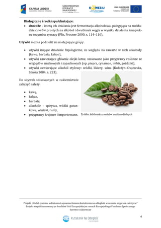 Projekt „Model systemu wdrażania i upowszechniania kształcenia na odległość w uczeniu się przez całe życie”
Projekt współfinansowany ze środków Unii Europejskiej w ramach Europejskiego Funduszu Społecznego
Surowce cukiernicze
4
Biologiczne środki spulchniające:
 drożdże – istotą ich działania jest fermentacja alkoholowa, polegająca na rozkła-
dzie cukrów prostych na alkohol i dwutlenek węgla w wyniku działania komplek-
su enzymów zymazy (Flis, Procner 2000, s. 114–116).
Używki można podzielić na następujące grupy:
 używki mające działanie fizjologiczne, ze względu na zawarte w nich alkaloidy
(kawa, herbata, kakao),
 używki zawierające głównie olejki lotne, stosowane jako przyprawy roślinne ze
względów smakowych i zapachowych (np. pieprz, cynamon, imbir, goździki),
 używki zawierające alkohol etylowy: wódki, likiery, wina (Kołożyn-Krajewska,
Sikora 2004, s. 223).
Do używek stosowanych w cukiernictwie
zaliczyć należy:
 kawę,
 kakao,
 herbatę,
 alkohole – spirytus, wódki gatun-
kowe, winiaki, rumy,
 przyprawy krajowe i importowane.
 