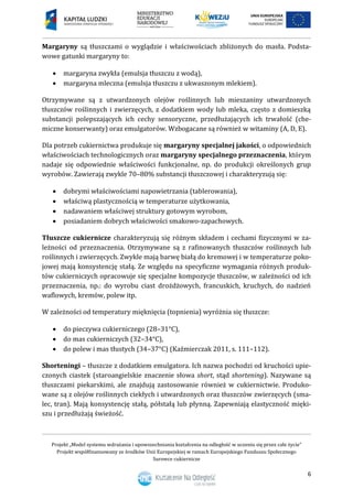 Projekt „Model systemu wdrażania i upowszechniania kształcenia na odległość w uczeniu się przez całe życie”
Projekt współfinansowany ze środków Unii Europejskiej w ramach Europejskiego Funduszu Społecznego
Surowce cukiernicze
6
Margaryny są tłuszczami o wyglądzie i właściwościach zbliżonych do masła. Podsta-
wowe gatunki margaryny to:
 margaryna zwykła (emulsja tłuszczu z wodą),
 margaryna mleczna (emulsja tłuszczu z ukwaszonym mlekiem).
Otrzymywane są z utwardzonych olejów roślinnych lub mieszaniny utwardzonych
tłuszczów roślinnych i zwierzęcych, z dodatkiem wody lub mleka, często z domieszką
substancji polepszających ich cechy sensoryczne, przedłużających ich trwałość (che-
miczne konserwanty) oraz emulgatorów. Wzbogacane są również w witaminy (A, D, E).
Dla potrzeb cukiernictwa produkuje się margaryny specjalnej jakości, o odpowiednich
właściwościach technologicznych oraz margaryny specjalnego przeznaczenia, którym
nadaje się odpowiednie właściwości funkcjonalne, np. do produkcji określonych grup
wyrobów. Zawierają zwykle 70–80% substancji tłuszczowej i charakteryzują się:
 dobrymi właściwościami napowietrzania (tablerowania),
 właściwą plastycznością w temperaturze użytkowania,
 nadawaniem właściwej struktury gotowym wyrobom,
 posiadaniem dobrych właściwości smakowo-zapachowych.
Tłuszcze cukiernicze charakteryzują się różnym składem i cechami fizycznymi w za-
leżności od przeznaczenia. Otrzymywane są z rafinowanych tłuszczów roślinnych lub
roślinnych i zwierzęcych. Zwykle mają barwę białą do kremowej i w temperaturze poko-
jowej mają konsystencję stałą. Ze względu na specyficzne wymagania różnych produk-
tów cukierniczych opracowuje się specjalne kompozycje tłuszczów, w zależności od ich
przeznaczenia, np.: do wyrobu ciast drożdżowych, francuskich, kruchych, do nadzień
waflowych, kremów, polew itp.
W zależności od temperatury mięknięcia (topnienia) wyróżnia się tłuszcze:
 do pieczywa cukierniczego (28–31°C),
 do mas cukierniczych (32–34°C),
 do polew i mas tłustych (34–37°C) (Kaźmierczak 2011, s. 111–112).
Shorteningi – tłuszcze z dodatkiem emulgatora. Ich nazwa pochodzi od kruchości upie-
czonych ciastek (staroangielskie znaczenie słowa short, stąd shortening). Nazywane są
tłuszczami piekarskimi, ale znajdują zastosowanie również w cukiernictwie. Produko-
wane są z olejów roślinnych ciekłych i utwardzonych oraz tłuszczów zwierzęcych (sma-
lec, tran). Mają konsystencję stałą, półstałą lub płynną. Zapewniają elastyczność mięki-
szu i przedłużają świeżość.
 