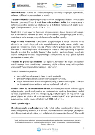 Projekt „Model systemu wdrażania i upowszechniania kształcenia na odległość w uczeniu się przez całe życie”
Projekt współfinansowany ze środków Unii Europejskiej w ramach Europejskiego Funduszu Społecznego
Surowce cukiernicze
7
Masło kakaowe – stanowi ok. 1/3 całkowitej masy czekolady i decyduje o jej twardości,
połysku, szybkości rozpuszczania się w ustach.
Tłuszcz do kremów jest otrzymywany z dodatkiem emulgatora i służy do sporządzania
kremów typu szwedzkiego. Z kolei tłuszcz do produkcji lodów jest otrzymywany z
rafinowanego oleju palmowego i kokosowego z dodatkiem rafinowanych olejów jadal-
nych (Kołożyn-Krajewska, Sikora 2004, s. 121).
Smalec jest prawie czystym tłuszczem, otrzymywanym z tkanki tłuszczowej wieprzo-
wej. Barwa smalcu powinna być biała lub jasnokremowa, konsystencja gęsta, mazista,
smak i zapach charakterystyczny, niedopuszczalne są obce zapachy.
Oleje roślinne rafinowane są tłuszczami otrzymywanymi z nasion i owoców roślin
oleistych, np. rzepak, słonecznik, soja, palma kokosowa, orzechy ziemne, oliwki i inne,
przez ich oczyszczenie zwane rafinacją. W temperaturze pokojowej oleje powinny być
klarowne, o jasnożółtej barwie lub typowej dla surowca, z którego zostały otrzymane
(np. olej z pestek dyni ma kolor brązowy), bez osadów i zawiesin. Smak i zapach nie
zawsze jest typowy dla oleju otrzymywanego z danej rośliny, np. olej z pestek dyni ma
posmak i zapach orzechów.
Tłuszcze do głębokiego smażenia (np. pączków, faworków) to zwykle mieszaniny
uwodornionego tłuszczu roślinnego, mieszaniny olejów roślinnych o wysokim punkcie
dymienia (frytury) oraz smalec wieprzowy i łój wołowy.
Tłuszcze do smażenia powinny:
 zapewniać normalny rozwój ciasta w czasie smażenia,
 przekazywać podczas smażenia właściwy zapach wyrobom,
 ulegać minimalnemu wchłanianiu przez wyroby, a po smażeniu szybko i całkowi-
cie skrzepnąć i nie powodować olejenia (Ambroziak cz. I, s. 84).
Emulsje i oleje do smarowania form i blach, stosowane jako środek natłuszczający i
zabezpieczający przed przylepianiem się ciasta podczas wypieku. Składnikami emulsji
są woda, oleje roślinne, wosk oraz emulgatory, np. lecytyna sojowa lub rzepakowa. Mają
postać płynną, co ułatwia ich rozprowadzanie, a także lepkość, która gwarantuje ich
przyleganie do boków foremek (Kaźmierczak 2011, cz. I, s. 115).
Środki spulchniające
Chemiczne środki spulchniające w wyniku reakcji nadają wyrobom nieprzyjemny po-
smak, dlatego należy dodawać je w ilości ok. 1% w stosunku do użytej mąki (maksymal-
nie 1,5%, np. w cieście piernikowym z małą ilością lub bez dodatku tłuszczu). Aby środki
 