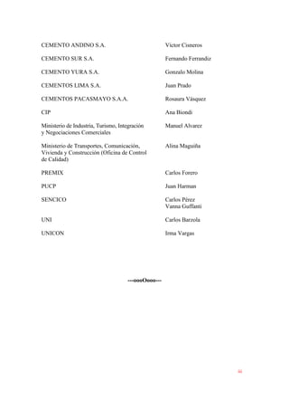 CEMENTO ANDINO S.A. Víctor Cisneros
CEMENTO SUR S.A. Fernando Ferrandiz
CEMENTO YURA S.A. Gonzalo Molina
CEMENTOS LIMA S.A. Juan Prado
CEMENTOS PACASMAYO S.A.A. Rosaura Vásquez
CIP Ana Biondi
Ministerio de Industria, Turismo, Integración Manuel Alvarez
y Negociaciones Comerciales
Ministerio de Transportes, Comunicación, Alina Maguiña
Vivienda y Construcción (Oficina de Control
de Calidad)
PREMIX Carlos Forero
PUCP Juan Harman
SENCICO Carlos Pérez
Vanna Guffanti
UNI Carlos Barzola
UNICON Irma Vargas
---oooOooo---
iii
 