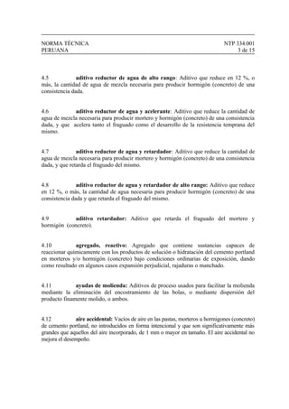 NORMA TÉCNICA NTP 334.001
PERUANA 3 de 15
4.5 aditivo reductor de agua de alto rango: Aditivo que reduce en 12 %, o
más, la cantidad de agua de mezcla necesaria para producir hormigón (concreto) de una
consistencia dada.
4.6 aditivo reductor de agua y acelerante: Aditivo que reduce la cantidad de
agua de mezcla necesaria para producir mortero y hormigón (concreto) de una consistencia
dada, y que acelera tanto el fraguado como el desarrollo de la resistencia temprana del
mismo.
4.7 aditivo reductor de agua y retardador: Aditivo que reduce la cantidad de
agua de mezcla necesaria para producir mortero y hormigón (concreto) de una consistencia
dada, y que retarda el fraguado del mismo.
4.8 aditivo reductor de agua y retardador de alto rango: Aditivo que reduce
en 12 %, o más, la cantidad de agua necesaria para producir hormigón (concreto) de una
consistencia dada y que retarda el fraguado del mismo.
4.9 aditivo retardador: Aditivo que retarda el fraguado del mortero y
hormigón (concreto).
4.10 agregado, reactivo: Agregado que contiene sustancias capaces de
reaccionar químicamente con los productos de solución o hidratación del cemento portland
en morteros y/o hormigón (concreto) bajo condiciones ordinarias de exposición, dando
como resultado en algunos casos expansión perjudicial, rajaduras o manchado.
4.11 ayudas de molienda: Aditivos de proceso usados para facilitar la molienda
mediante la eliminación del encostramiento de las bolas, o mediante dispersión del
producto finamente molido, o ambos.
4.12 aire accidental: Vacíos de aire en las pastas, morteros u hormigones (concreto)
de cemento portland, no introducidos en forma intencional y que son significativamente más
grandes que aquellos del aire incorporado, de 1 mm o mayor en tamaño. El aire accidental no
mejora el desempeño.
 