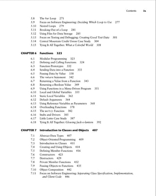 5.8 The for Loop 271
5.9 Focus on Software Engineering: Deciding Which Loop to Use 277
5.10 Nested Loops 279
5.11 Breaking Out of a Loop 281
5.12 Using Files for Data Storage 285
5.13 Focus on Testing and Debugging: Creating Good Test Data 301
5.14 Central Mountain Credit Union Case Study 304
5.15 Tying It All Together: What a Colorful World 308
CHAPTER 6 Function s 323
6.1 Modular Programming 323
6.2 Defining and Calling Functions 324
6.3 Function Prototypes 332
6.4 Sending Data into a Function 333
6.5 Passing Data by Value 338
6.6 The return Statement 342
6.7 Returning a Value from a Function 343
6.8 Returning a Boolean Value 349
6.9 Using Functions in a Menu-Driven Program 351
6.10 Local and Global Variables 355
6.11 Static Local Variables 362
6.12 Default Arguments 364
6.13 Using Reference Variables as Parameters 368
6.14 Overloading Functions 378
6.15 The exit() Function 382
6.16 Stubs and Drivers 385
6.17 LittleLottoCaseStudy 387
6.18 Tying It All Together: Glowing Jack-o-lantern 392
CHAPTER 7 Introduction to Classes and Objects 407
7.1 Abstract Data Types 407
7.2 Object-Oriented Programming 409
7.3 Introduction to Classes 411
7.4 Creating and Using Objects 414
7.5 Defining Member Functions 416
7.6 Constructors 423
7.7 Destructors 429
7.8 Private Member Functions 432
7.9 Passing Objects to Functions 435
7.10 Object Composition 442
Contents ix
7.11 Focus on Software Engineering: Separating Class Specification, Implementation ,
and Client Code 446
 
