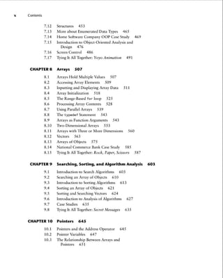 x Contents
7.12 Structures 453
7.13 More about Enumerated Data Types 465
7.14 Home Software Company OOP Case Study 469
7.15 Introduction to Object-Oriented Analysis and
Design 476
7.16 Screen Contro l 486
7.17 Tying It All Together: Yoyo Animation 491
CHAPTER 8 Arrays 507
8.1 Arrays Hold Multiple Values 507
8.2 AccessingArray Elements 509
8.3 Inputting and Displaying Array Data 511
8.4 Array Initialization 518
8.5 The Range-Based for loop 525
8.6 Processing Array Contents 528
8.7 Using Parallel Arrays 539
8.8 The typede f Statement 543
8.9 Arrays as Function Arguments 543
8.10 Two-Dimensional Arrays 553
8.11 Arrays with Three or More Dimensions 560
8.12 Vectors 563
8.13 Arrays of Objects 575
8.14 National Commerce Bank Case Study 585
8.15 Tying It All Together: Rock, Paper, Scissors 587
CHAPTER 9 Searching, Sorting , and Algorithm Analysis 603
9.1 Introduction to Search Algorithms 603
9.2 Searching an Array of Objects 610
9.3 Introduction to Sorting Algorithms 613
9.4 Sorting an Array of Objects 621
9.5 Sorting and Searching Vectors 624
9.6 Introduction to Analysis of Algorithms 627
9.7 Case Studies 635
9.8 Tying It All Together: Secret Messages 635
CHAPTER 10 Pointers 645
10.1 Pointers and the Address Operator 645
10.2 Pointer Variables 647
10.3 The Relationship Between Arrays and
Pointers 651
 